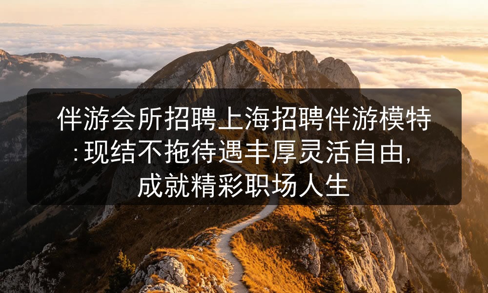 伴游会所招聘上海招聘伴游模特:现结不拖待遇丰厚灵活
